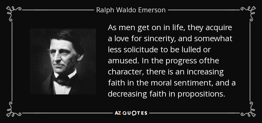 As men get on in life, they acquire a love for sincerity, and somewhat less solicitude to be lulled or amused. In the progress ofthe character, there is an increasing faith in the moral sentiment, and a decreasing faith in propositions. - Ralph Waldo Emerson