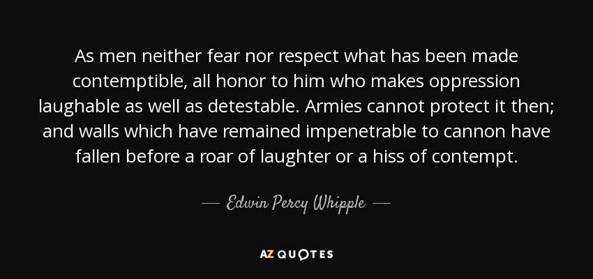 As men neither fear nor respect what has been made contemptible, all honor to him who makes oppression laughable as well as detestable. Armies cannot protect it then; and walls which have remained impenetrable to cannon have fallen before a roar of laughter or a hiss of contempt. - Edwin Percy Whipple