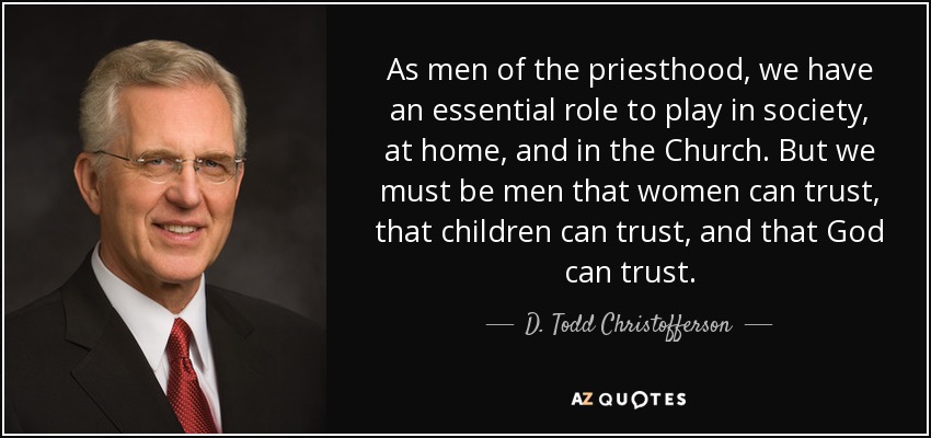 As men of the priesthood, we have an essential role to play in society, at home, and in the Church. But we must be men that women can trust, that children can trust, and that God can trust. - D. Todd Christofferson