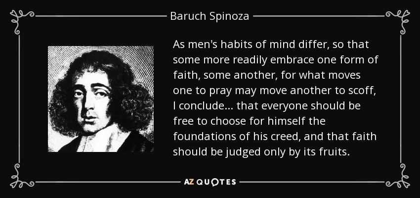 As men's habits of mind differ, so that some more readily embrace one form of faith, some another, for what moves one to pray may move another to scoff, I conclude ... that everyone should be free to choose for himself the foundations of his creed, and that faith should be judged only by its fruits. - Baruch Spinoza