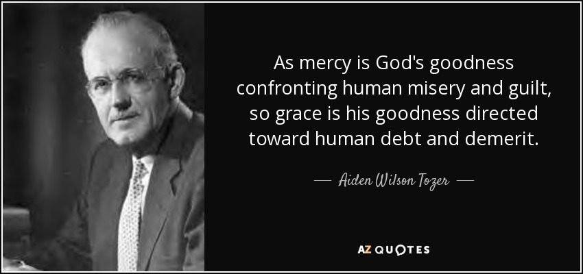 As mercy is God's goodness confronting human misery and guilt, so grace is his goodness directed toward human debt and demerit. - Aiden Wilson Tozer