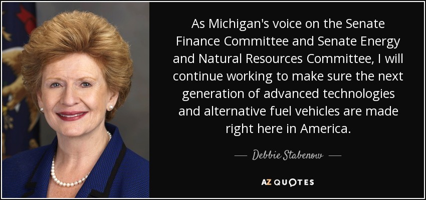 As Michigan's voice on the Senate Finance Committee and Senate Energy and Natural Resources Committee, I will continue working to make sure the next generation of advanced technologies and alternative fuel vehicles are made right here in America. - Debbie Stabenow