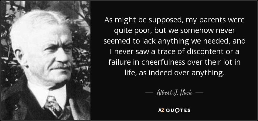 As might be supposed, my parents were quite poor, but we somehow never seemed to lack anything we needed, and I never saw a trace of discontent or a failure in cheerfulness over their lot in life, as indeed over anything. - Albert J. Nock