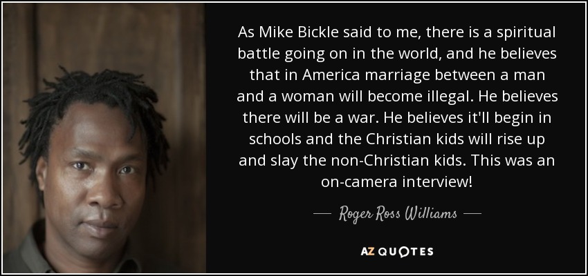 As Mike Bickle said to me, there is a spiritual battle going on in the world, and he believes that in America marriage between a man and a woman will become illegal. He believes there will be a war. He believes it'll begin in schools and the Christian kids will rise up and slay the non-Christian kids. This was an on-camera interview! - Roger Ross Williams