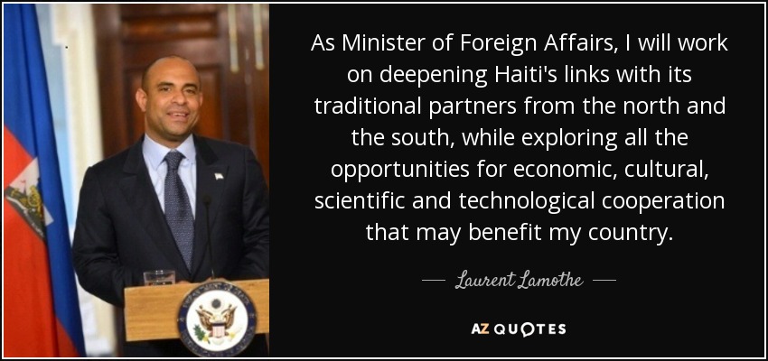 As Minister of Foreign Affairs, I will work on deepening Haiti's links with its traditional partners from the north and the south, while exploring all the opportunities for economic, cultural, scientific and technological cooperation that may benefit my country. - Laurent Lamothe