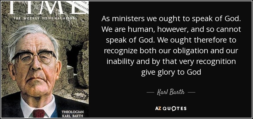 As ministers we ought to speak of God. We are human, however, and so cannot speak of God. We ought therefore to recognize both our obligation and our inability and by that very recognition give glory to God - Karl Barth