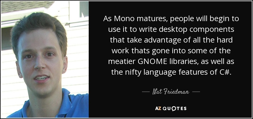As Mono matures, people will begin to use it to write desktop components that take advantage of all the hard work thats gone into some of the meatier GNOME libraries, as well as the nifty language features of C#. - Nat Friedman