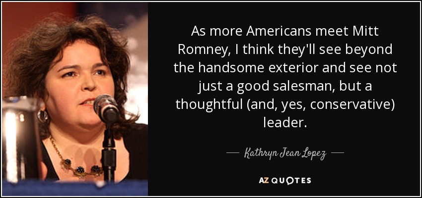As more Americans meet Mitt Romney, I think they'll see beyond the handsome exterior and see not just a good salesman, but a thoughtful (and, yes, conservative) leader. - Kathryn Jean Lopez