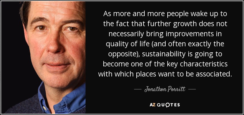 As more and more people wake up to the fact that further growth does not necessarily bring improvements in quality of life (and often exactly the opposite), sustainability is going to become one of the key characteristics with which places want to be associated. - Jonathon Porritt