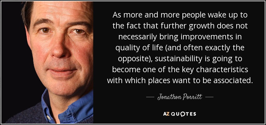 As more and more people wake up to the fact that further growth does not necessarily bring improvements in quality of life (and often exactly the opposite), sustainability is going to become one of the key characteristics with which places want to be associated. - Jonathon Porritt