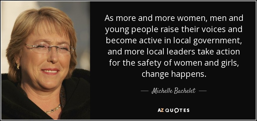 As more and more women, men and young people raise their voices and become active in local government, and more local leaders take action for the safety of women and girls, change happens. - Michelle Bachelet