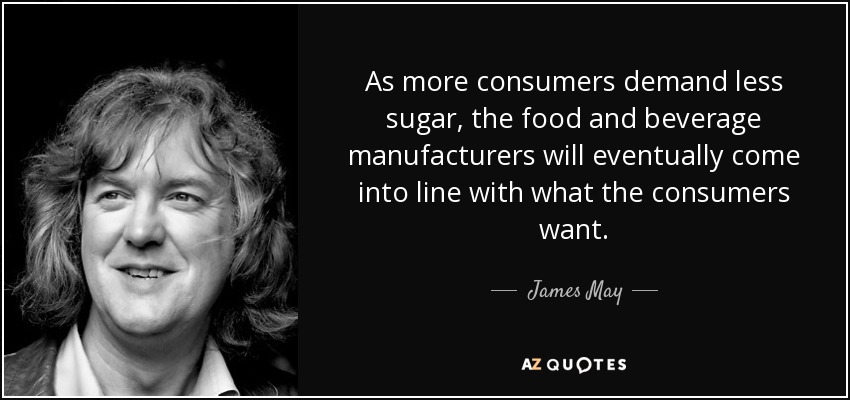As more consumers demand less sugar, the food and beverage manufacturers will eventually come into line with what the consumers want. - James May
