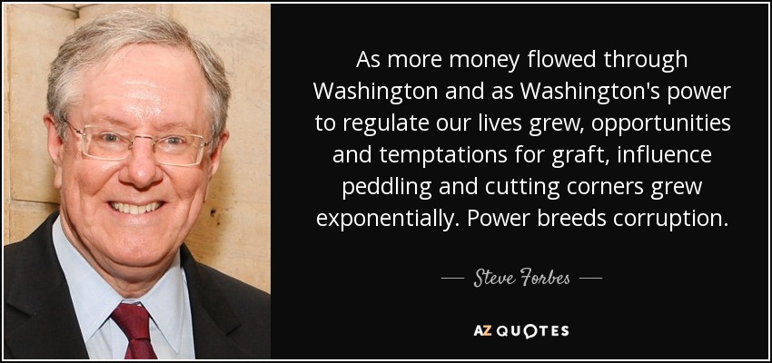 As more money flowed through Washington and as Washington's power to regulate our lives grew, opportunities and temptations for graft, influence peddling and cutting corners grew exponentially. Power breeds corruption. - Steve Forbes
