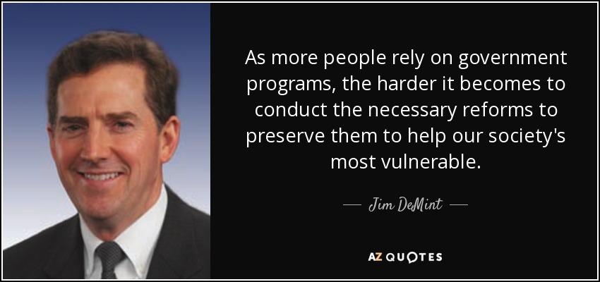 As more people rely on government programs, the harder it becomes to conduct the necessary reforms to preserve them to help our society's most vulnerable. - Jim DeMint