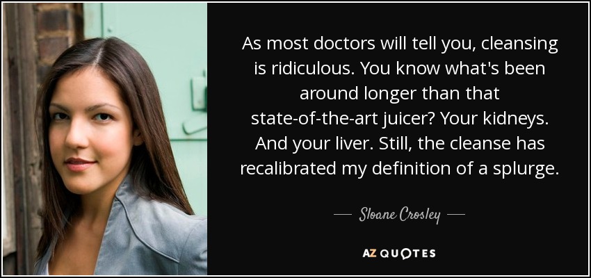 As most doctors will tell you, cleansing is ridiculous. You know what's been around longer than that state-of-the-art juicer? Your kidneys. And your liver. Still, the cleanse has recalibrated my definition of a splurge. - Sloane Crosley