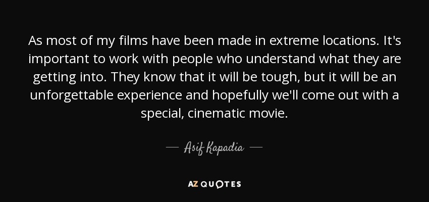 As most of my films have been made in extreme locations. It's important to work with people who understand what they are getting into. They know that it will be tough, but it will be an unforgettable experience and hopefully we'll come out with a special, cinematic movie. - Asif Kapadia