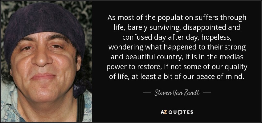As most of the population suffers through life, barely surviving, disappointed and confused day after day, hopeless, wondering what happened to their strong and beautiful country, it is in the medias power to restore, if not some of our quality of life, at least a bit of our peace of mind. - Steven Van Zandt