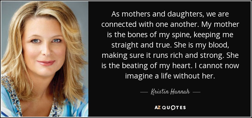 As mothers and daughters, we are connected with one another. My mother is the bones of my spine, keeping me straight and true. She is my blood, making sure it runs rich and strong. She is the beating of my heart. I cannot now imagine a life without her. - Kristin Hannah