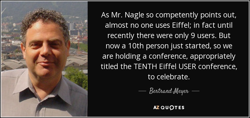 As Mr. Nagle so competently points out, almost no one uses Eiffel; in fact until recently there were only 9 users. But now a 10th person just started, so we are holding a conference, appropriately titled the TENTH Eiffel USER conference, to celebrate. - Bertrand Meyer