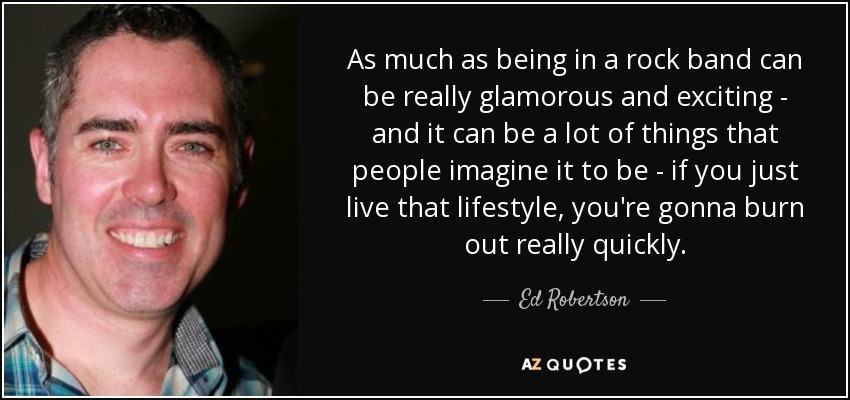 As much as being in a rock band can be really glamorous and exciting - and it can be a lot of things that people imagine it to be - if you just live that lifestyle, you're gonna burn out really quickly. - Ed Robertson