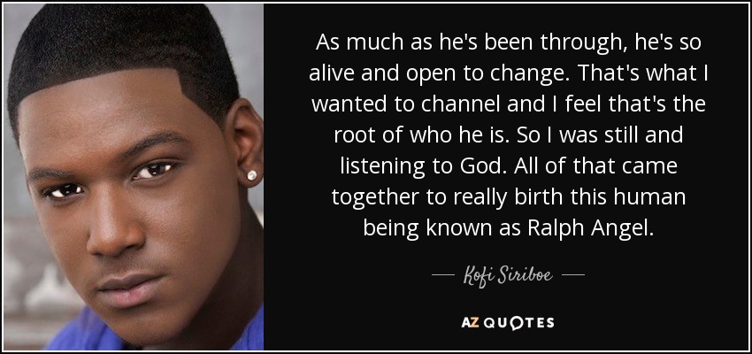 As much as he's been through, he's so alive and open to change. That's what I wanted to channel and I feel that's the root of who he is. So I was still and listening to God. All of that came together to really birth this human being known as Ralph Angel. - Kofi Siriboe