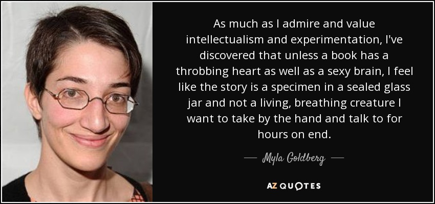 As much as I admire and value intellectualism and experimentation, I've discovered that unless a book has a throbbing heart as well as a sexy brain, I feel like the story is a specimen in a sealed glass jar and not a living, breathing creature I want to take by the hand and talk to for hours on end. - Myla Goldberg