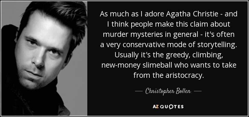As much as I adore Agatha Christie - and I think people make this claim about murder mysteries in general - it's often a very conservative mode of storytelling. Usually it's the greedy, climbing, new-money slimeball who wants to take from the aristocracy. - Christopher Bollen