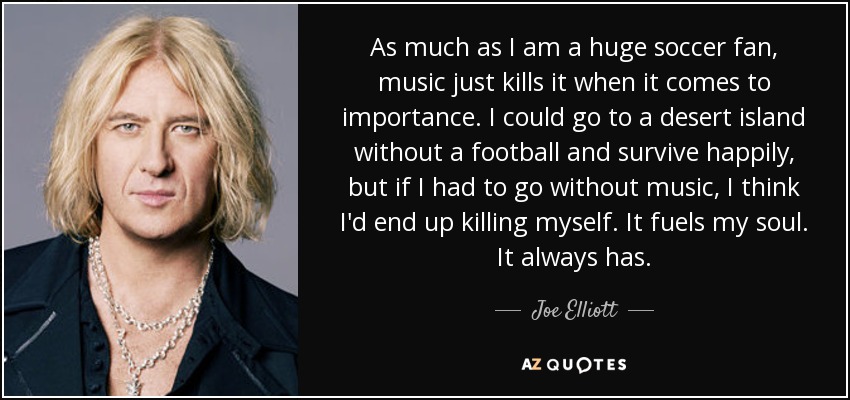 As much as I am a huge soccer fan, music just kills it when it comes to importance. I could go to a desert island without a football and survive happily, but if I had to go without music, I think I'd end up killing myself. It fuels my soul. It always has. - Joe Elliott