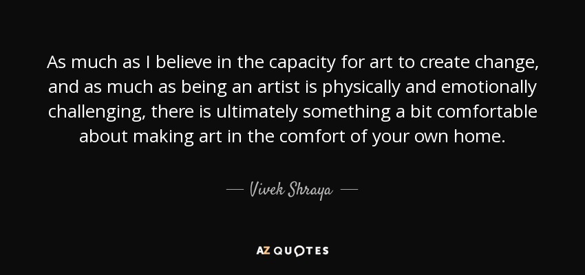 As much as I believe in the capacity for art to create change, and as much as being an artist is physically and emotionally challenging, there is ultimately something a bit comfortable about making art in the comfort of your own home. - Vivek Shraya