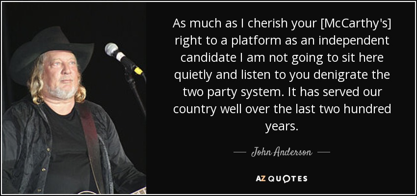 As much as I cherish your [McCarthy's] right to a platform as an independent candidate I am not going to sit here quietly and listen to you denigrate the two party system. It has served our country well over the last two hundred years. - John Anderson