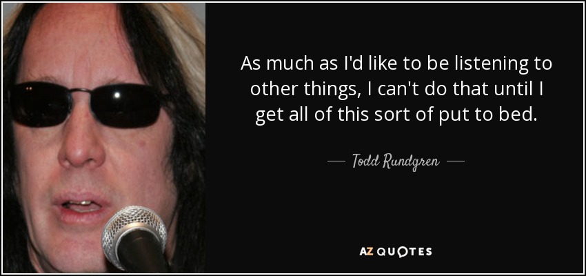 As much as I'd like to be listening to other things, I can't do that until I get all of this sort of put to bed. - Todd Rundgren