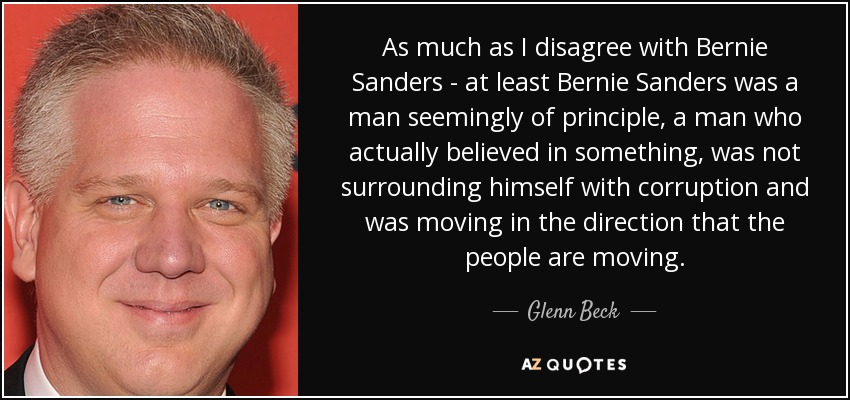 As much as I disagree with Bernie Sanders - at least Bernie Sanders was a man seemingly of principle, a man who actually believed in something, was not surrounding himself with corruption and was moving in the direction that the people are moving. - Glenn Beck