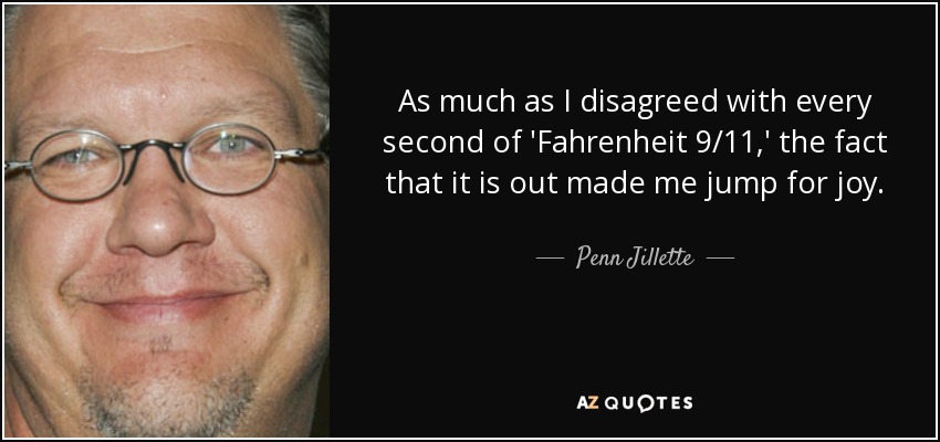 As much as I disagreed with every second of 'Fahrenheit 9/11,' the fact that it is out made me jump for joy. - Penn Jillette