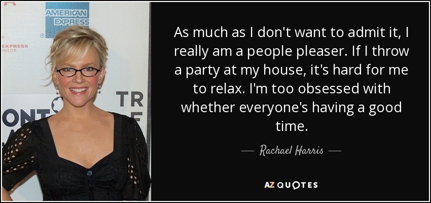 As much as I don't want to admit it, I really am a people pleaser. If I throw a party at my house, it's hard for me to relax. I'm too obsessed with whether everyone's having a good time. - Rachael Harris