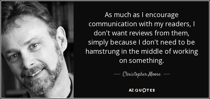 As much as I encourage communication with my readers, I don't want reviews from them, simply because I don't need to be hamstrung in the middle of working on something. - Christopher Moore