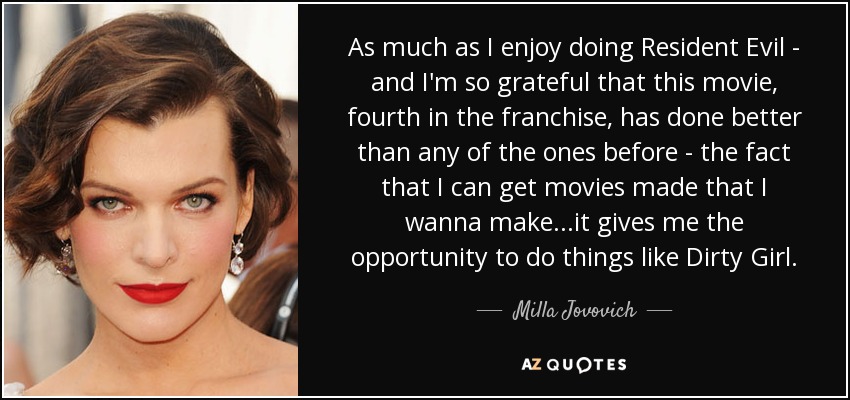 As much as I enjoy doing Resident Evil - and I'm so grateful that this movie, fourth in the franchise, has done better than any of the ones before - the fact that I can get movies made that I wanna make...it gives me the opportunity to do things like Dirty Girl. - Milla Jovovich