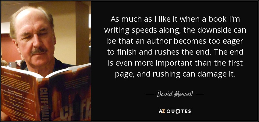 As much as I like it when a book I'm writing speeds along, the downside can be that an author becomes too eager to finish and rushes the end. The end is even more important than the first page, and rushing can damage it. - David Morrell