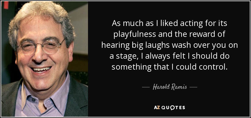 As much as I liked acting for its playfulness and the reward of hearing big laughs wash over you on a stage, I always felt I should do something that I could control. - Harold Ramis
