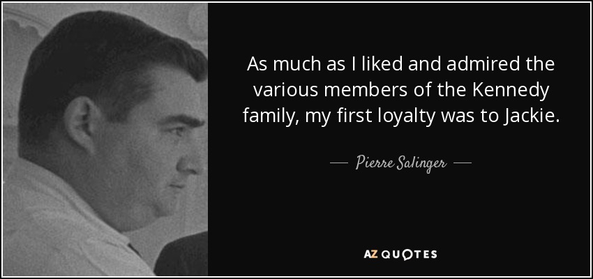 As much as I liked and admired the various members of the Kennedy family, my first loyalty was to Jackie. - Pierre Salinger