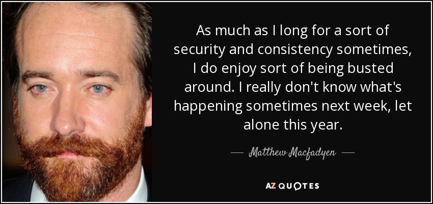 As much as I long for a sort of security and consistency sometimes, I do enjoy sort of being busted around. I really don't know what's happening sometimes next week, let alone this year. - Matthew Macfadyen
