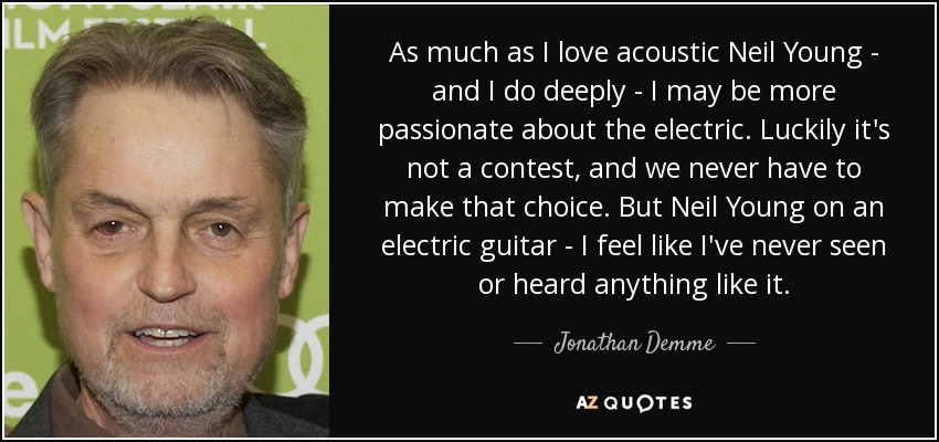As much as I love acoustic Neil Young - and I do deeply - I may be more passionate about the electric. Luckily it's not a contest, and we never have to make that choice. But Neil Young on an electric guitar - I feel like I've never seen or heard anything like it. - Jonathan Demme