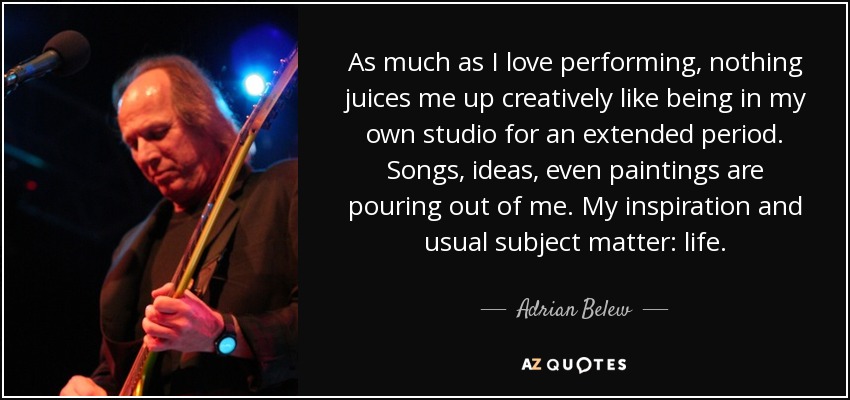 As much as I love performing, nothing juices me up creatively like being in my own studio for an extended period. Songs, ideas, even paintings are pouring out of me. My inspiration and usual subject matter: life. - Adrian Belew