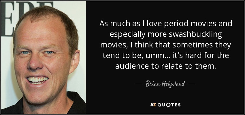 As much as I love period movies and especially more swashbuckling movies, I think that sometimes they tend to be, umm... it's hard for the audience to relate to them. - Brian Helgeland