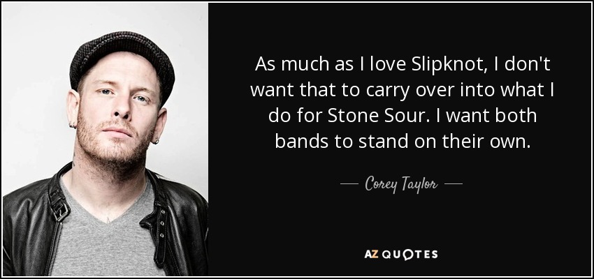 As much as I love Slipknot, I don't want that to carry over into what I do for Stone Sour. I want both bands to stand on their own. - Corey Taylor
