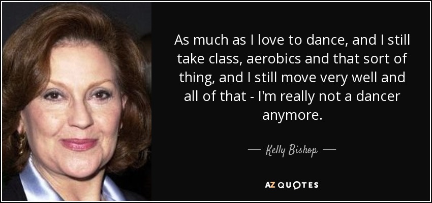 As much as I love to dance, and I still take class, aerobics and that sort of thing, and I still move very well and all of that - I'm really not a dancer anymore. - Kelly Bishop