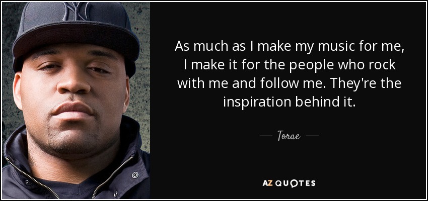 As much as I make my music for me, I make it for the people who rock with me and follow me. They're the inspiration behind it. - Torae