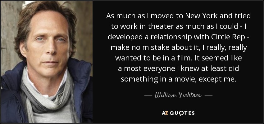 As much as I moved to New York and tried to work in theater as much as I could - I developed a relationship with Circle Rep - make no mistake about it, I really, really wanted to be in a film. It seemed like almost everyone I knew at least did something in a movie, except me. - William Fichtner