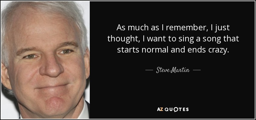 As much as I remember, I just thought, I want to sing a song that starts normal and ends crazy. - Steve Martin