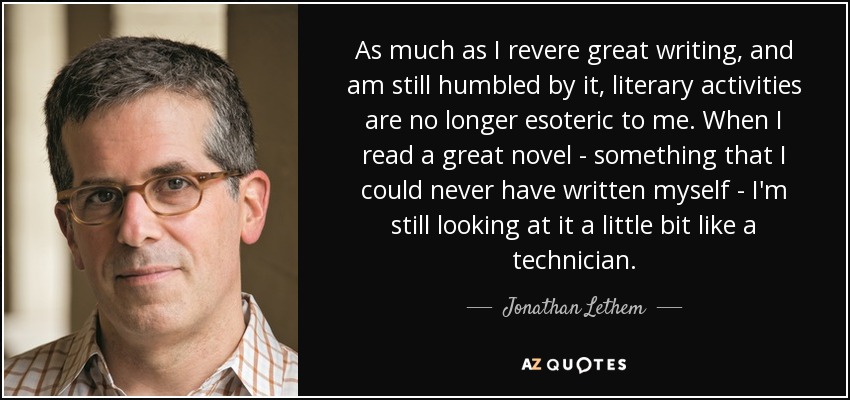 As much as I revere great writing, and am still humbled by it, literary activities are no longer esoteric to me. When I read a great novel - something that I could never have written myself - I'm still looking at it a little bit like a technician. - Jonathan Lethem