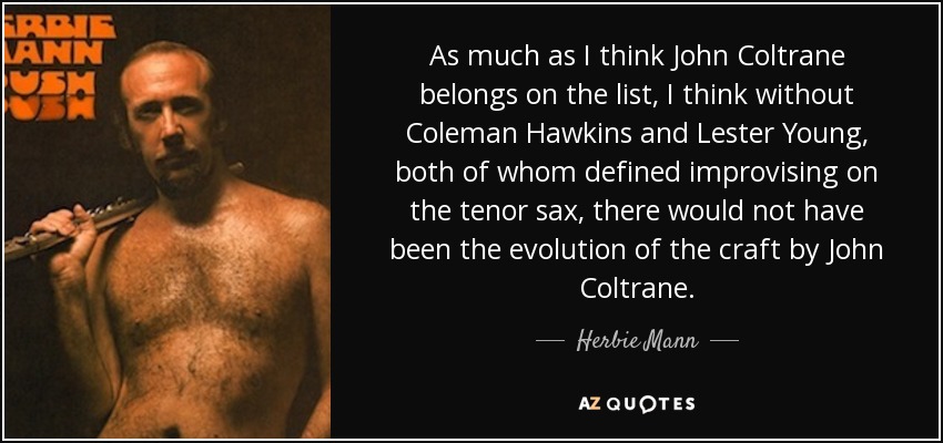 As much as I think John Coltrane belongs on the list, I think without Coleman Hawkins and Lester Young, both of whom defined improvising on the tenor sax, there would not have been the evolution of the craft by John Coltrane. - Herbie Mann